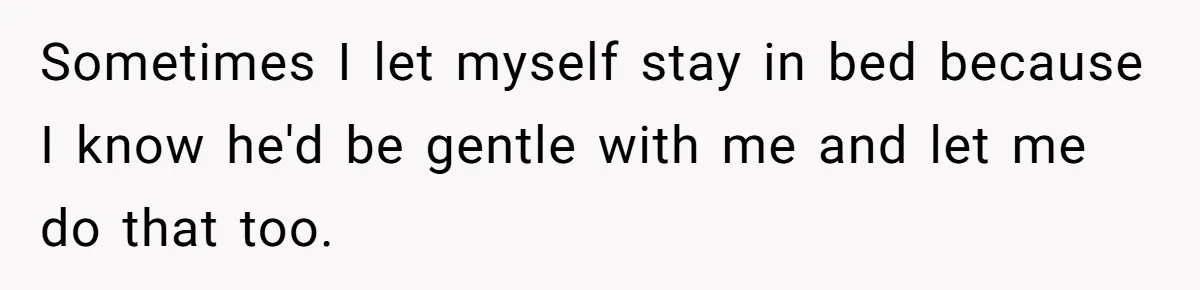 Sometimes I let myself stay in bed because I know he'd be gentle with me and let me do that too.