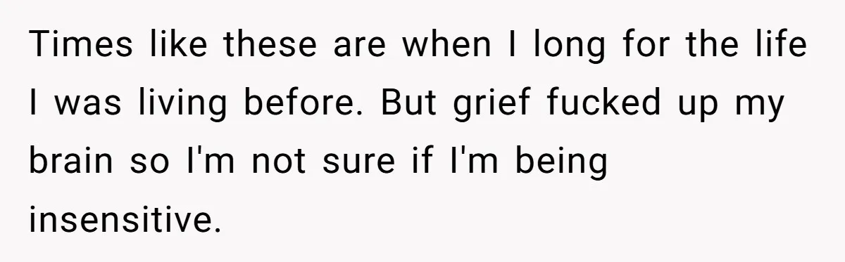 Times like these are when I long for the life I was living before. But grief fucked up my brain so I'm not sure if I'm being insensitive.