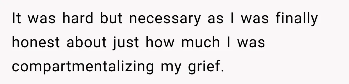 It was hard but necessary as I was finally honest about just how much I was compartmentalizing my grief.