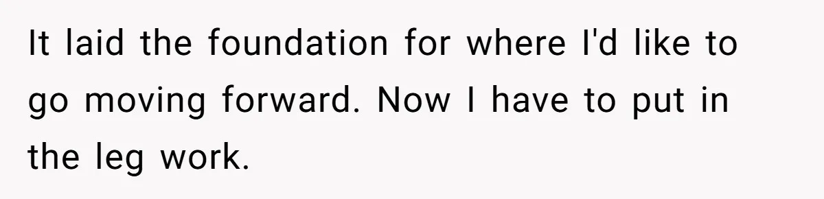 It laid the foundation for where I'd like to go moving forward. Now I have to put in the leg work.