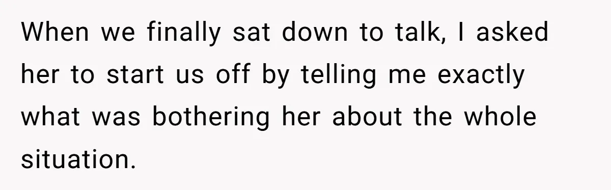 When we finally sat down to talk, I asked her to start us off by telling me exactly what was bothering her about the whole situation.