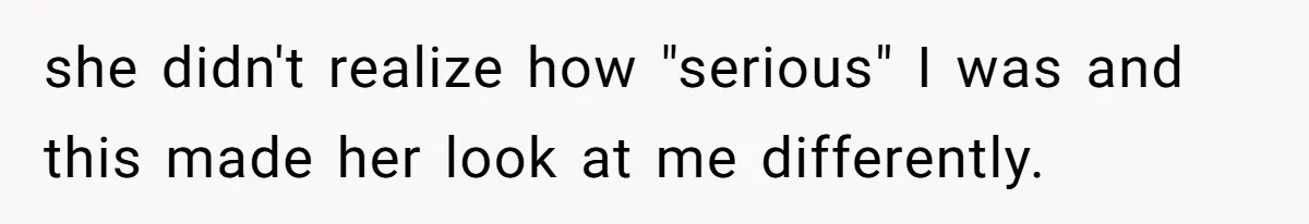 she didn't realize how "serious" I was and this made her look at me differently.