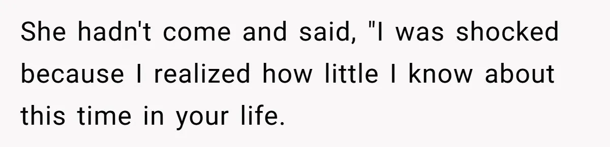 She hadn't come and said, "I was shocked because I realized how little I know about this time in your life.