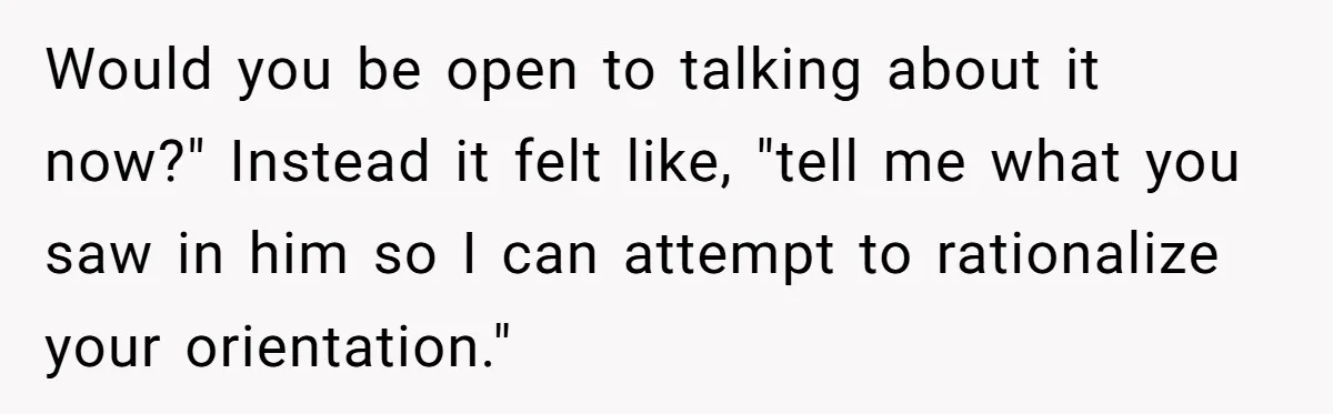 Would you be open to talking about it now?" Instead it felt like, "tell me what you saw in him so I can attempt to rationalize your orientation."