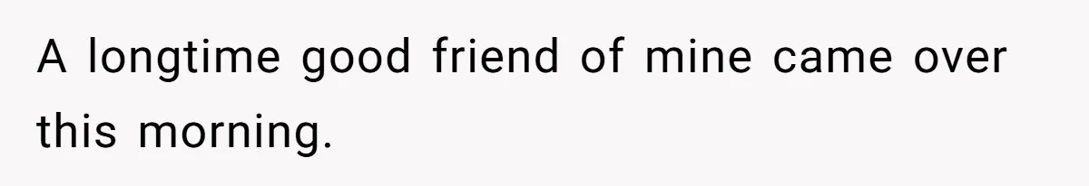 A longtime good friend of mine came over this morning.
