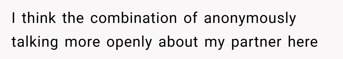 I think the combination of anonymously talking more openly about my partner here