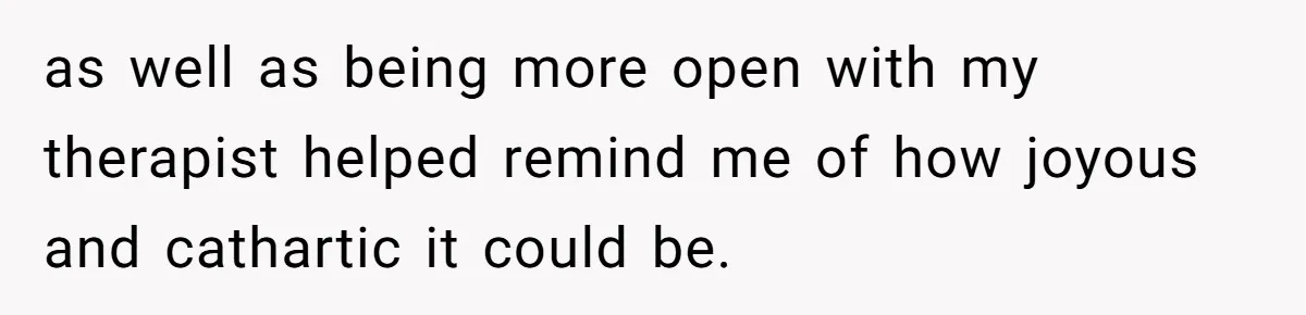 as well as being more open with my therapist helped remind me of how joyous and cathartic it could be.
