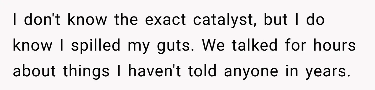 I don't know the exact catalyst, but I do know I spilled my guts. We talked for hours about things I haven't told anyone in years.