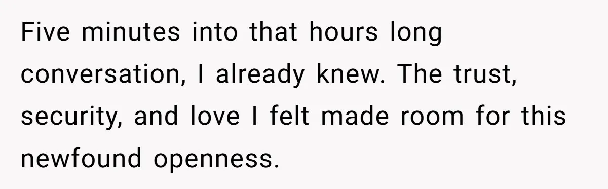 Five minutes into that hours long conversation, I already knew. The trust, security, and love I felt made room for this newfound openness.