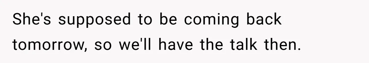 She's supposed to be coming back tomorrow, so we'll have the talk then.