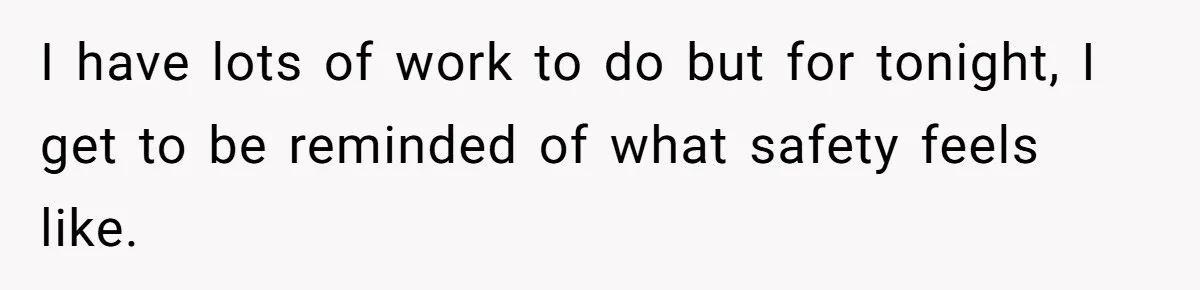 I have lots of work to do but for tonight, I get to be reminded of what safety feels like.