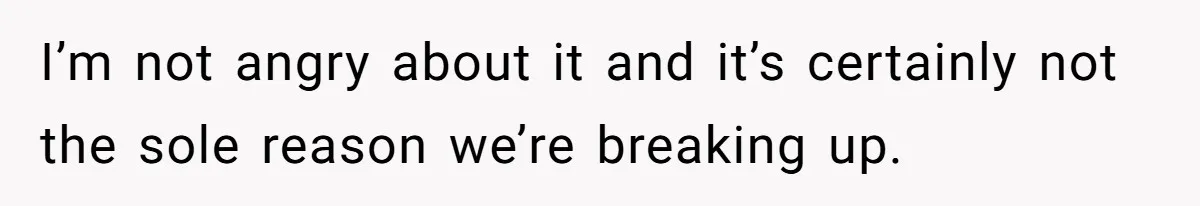 I’m not angry about it and it’s certainly not the sole reason we’re breaking up.