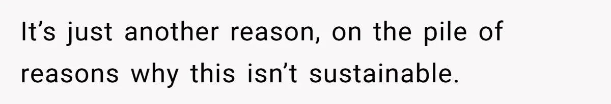 It’s just another reason, on the pile of reasons why this isn’t sustainable.