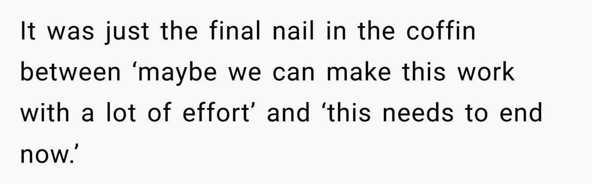 It was just the final nail in the coffin between ‘maybe we can make this work with a lot of effort’ and ‘this needs to end now.’