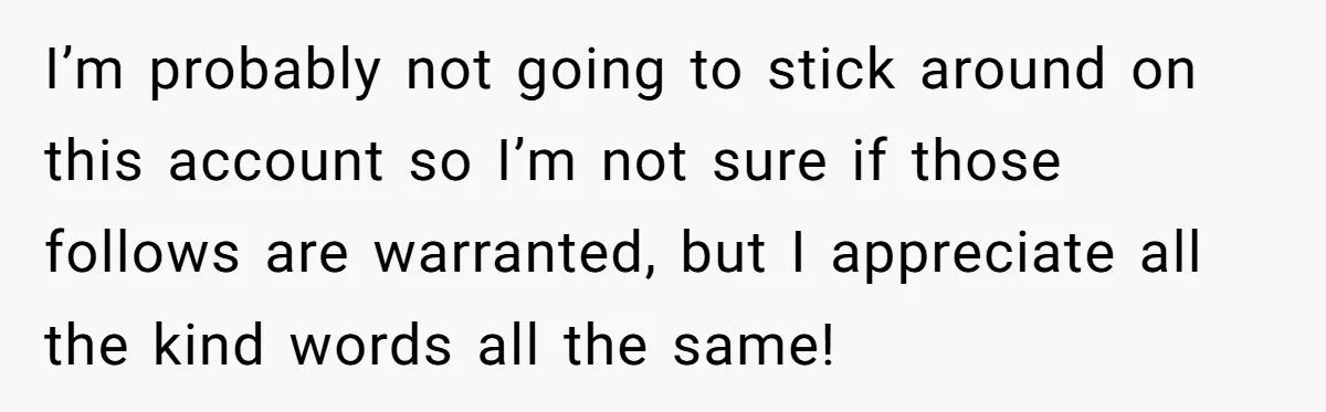 I’m probably not going to stick around on this account so I’m not sure if those follows are warranted, but I appreciate all the kind words all the same!