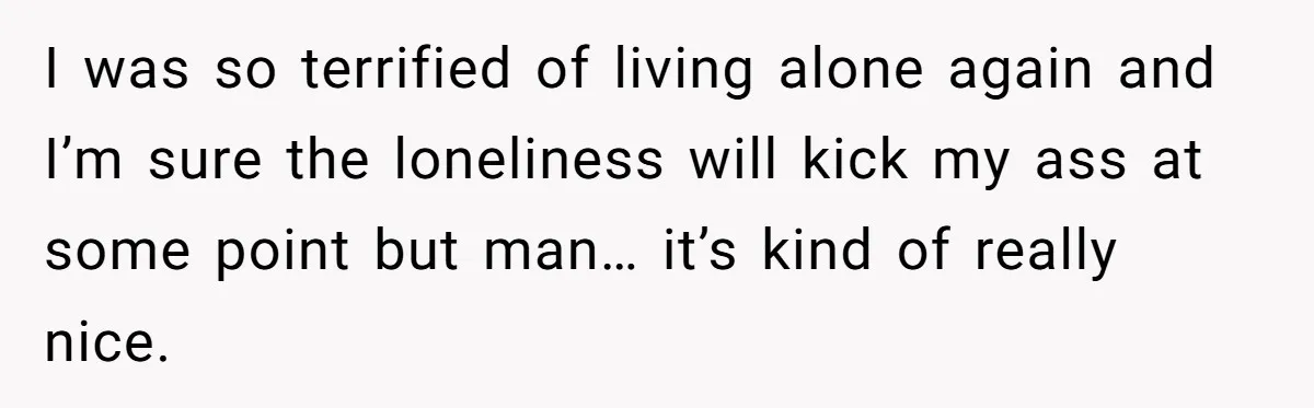 I was so terrified of living alone again and I’m sure the loneliness will kick my ass at some point but man… it’s kind of really nice.