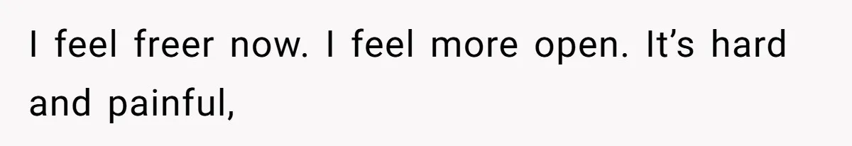 I feel freer now. I feel more open. It’s hard and painful,