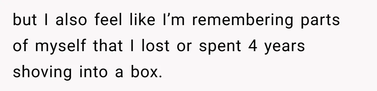 but I also feel like I’m remembering parts of myself that I lost or spent 4 years shoving into a box.
