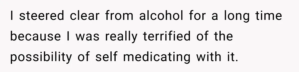 I steered clear from alcohol for a long time because I was really terrified of the possibility of self medicating with it.
