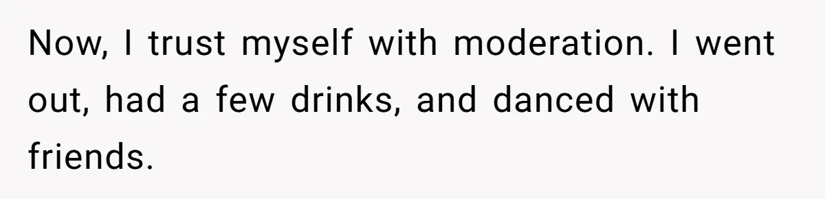 Now, I trust myself with moderation. I went out, had a few drinks, and danced with friends.