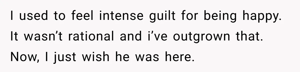 I used to feel intense guilt for being happy. It wasn’t rational and i’ve outgrown that. Now, I just wish he was here.