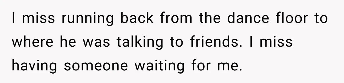 I miss running back from the dance floor to where he was talking to friends. I miss having someone waiting for me.