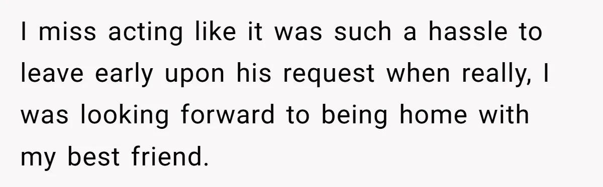 I miss acting like it was such a hassle to leave early upon his request when really, I was looking forward to being home with my best friend.