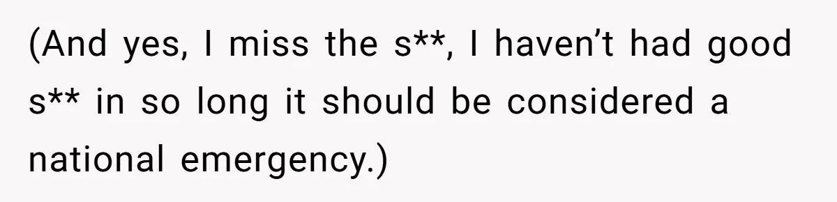 (And yes, I miss the s**, I haven’t had good s** in so long it should be considered a national emergency.)