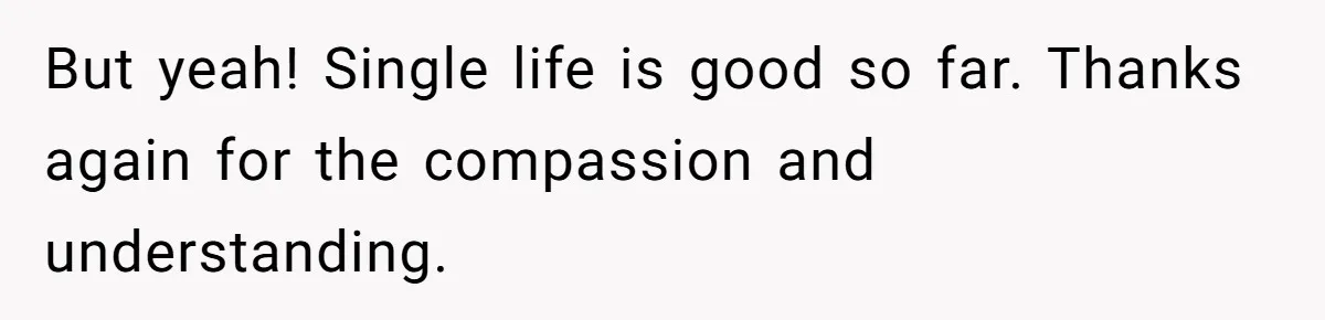 But yeah! Single life is good so far. Thanks again for the compassion and understanding.