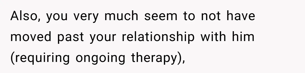 Also, you very much seem to not have moved past your relationship with him (requiring ongoing therapy),