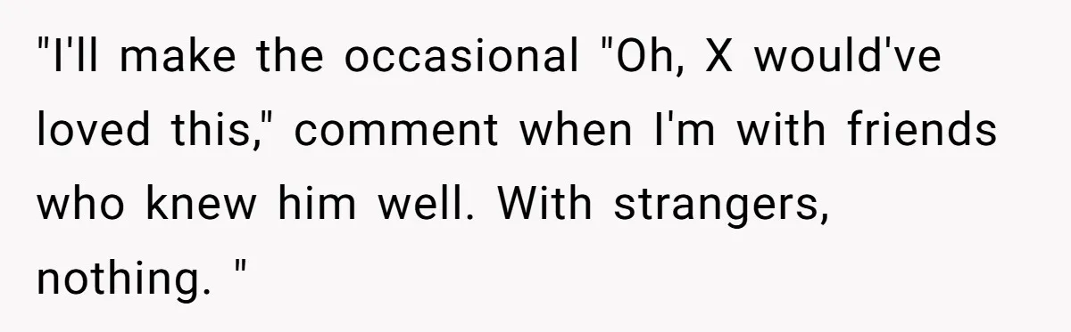 "I'll make the occasional "Oh, X would've loved this," comment when I'm with friends who knew him well. With strangers, nothing. "