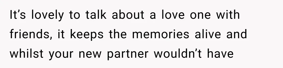 It’s lovely to talk about a love one with friends, it keeps the memories alive and whilst your new partner wouldn’t have