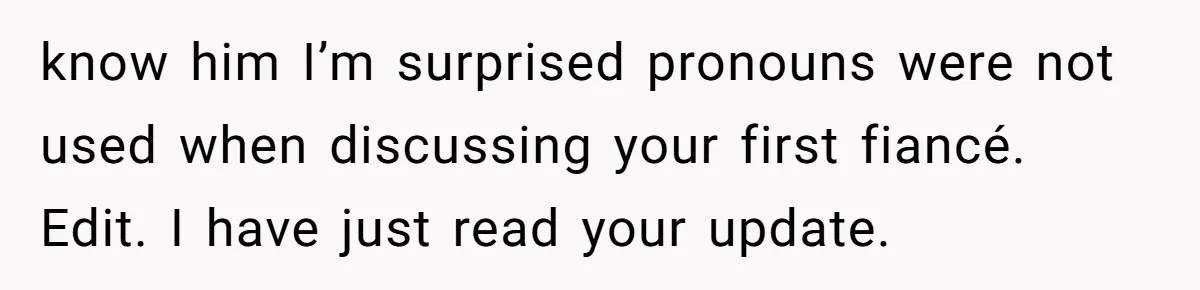 know him I’m surprised pronouns were not used when discussing your first fiancé. Edit. I have just read your update.
