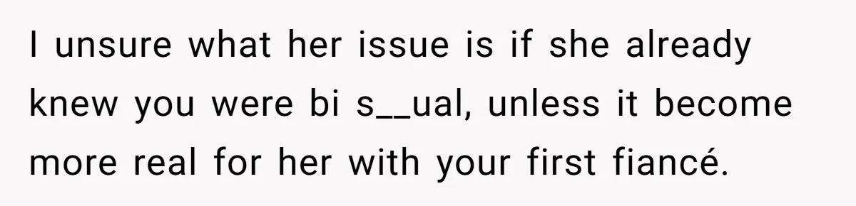 I unsure what her issue is if she already knew you were bi s__ual, unless it become more real for her with your first fiancé.