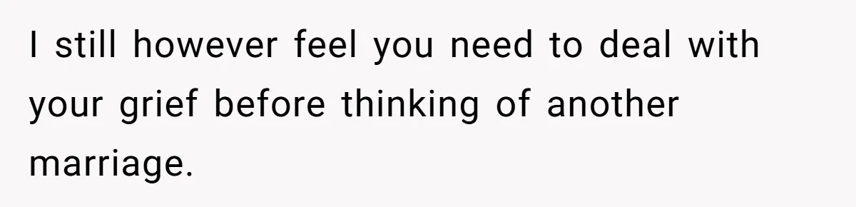 I still however feel you need to deal with your grief before thinking of another marriage.