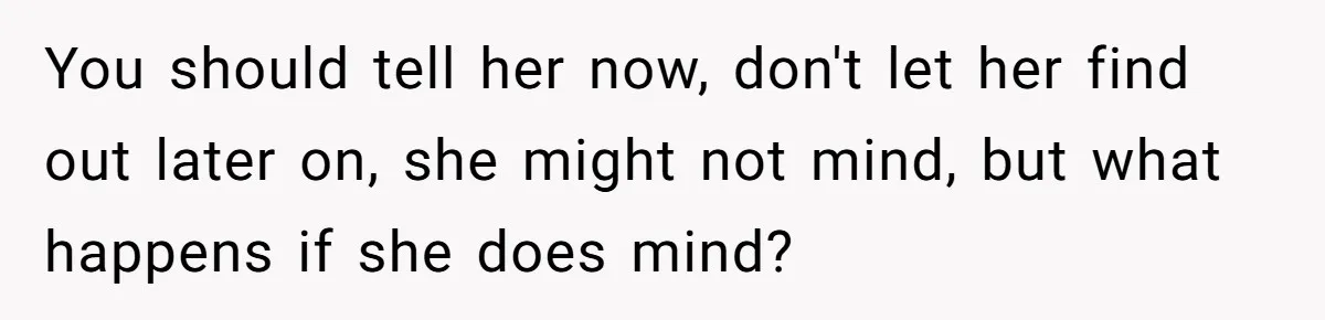 You should tell her now, don't let her find out later on, she might not mind, but what happens if she does mind?