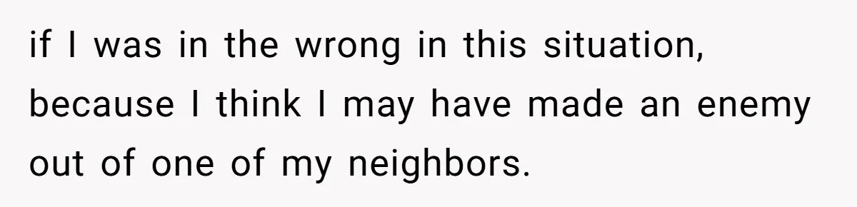 if I was in the wrong in this situation, because I think I may have made an enemy out of one of my neighbors.