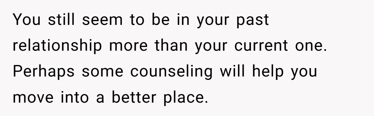 You still seem to be in your past relationship more than your current one. Perhaps some counseling will help you move into a better place.