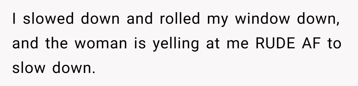 I slowed down and rolled my window down, and the woman is yelling at me RUDE AF to slow down.