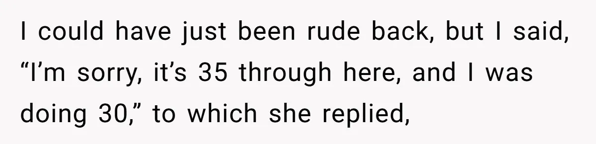 I could have just been rude back, but I said, “I’m sorry, it’s 35 through here, and I was doing 30,” to which she replied,
