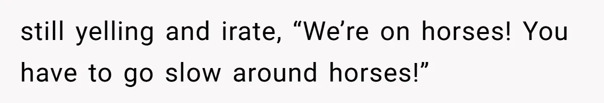 still yelling and irate, “We’re on horses! You have to go slow around horses!”