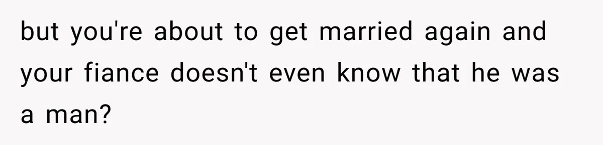 but you're about to get married again and your fiance doesn't even know that he was a man?