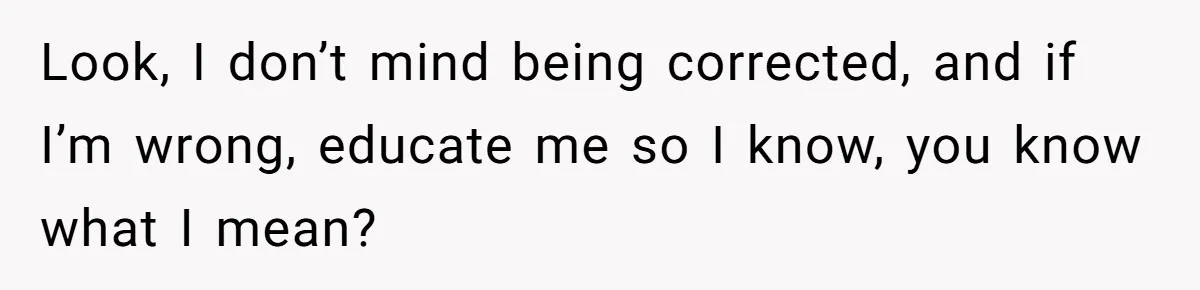 Look, I don’t mind being corrected, and if I’m wrong, educate me so I know, you know what I mean?