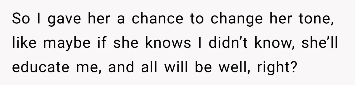 So I gave her a chance to change her tone, like maybe if she knows I didn’t know, she’ll educate me, and all will be well, right?