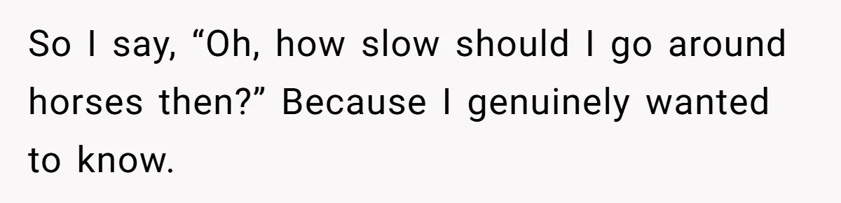 So I say, “Oh, how slow should I go around horses then?” Because I genuinely wanted to know.
