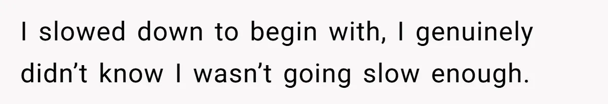 I slowed down to begin with, I genuinely didn’t know I wasn’t going slow enough.