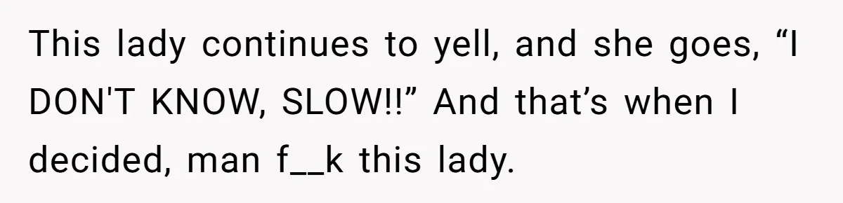 This lady continues to yell, and she goes, “I DON'T KNOW, SLOW!!” And that’s when I decided, man f__k this lady.