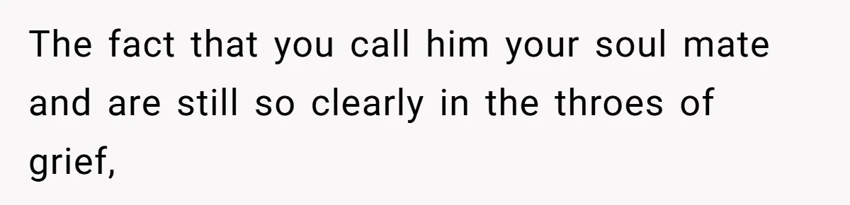 The fact that you call him your soul mate and are still so clearly in the throes of grief,