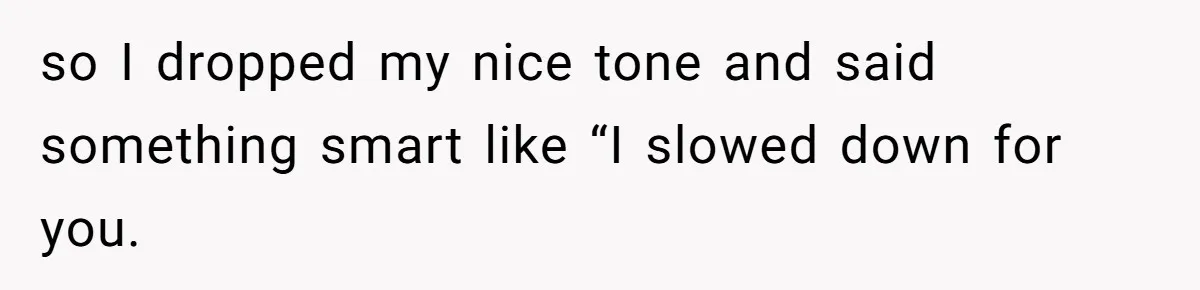 so I dropped my nice tone and said something smart like “I slowed down for you.