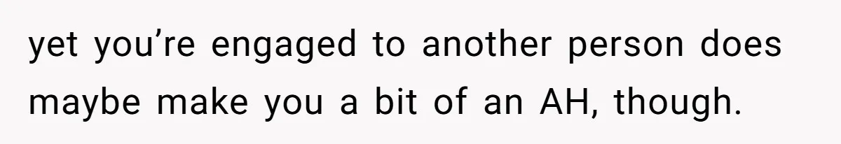 yet you’re engaged to another person does maybe make you a bit of an AH, though.